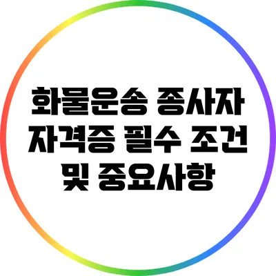 화물운송 종사자 자격증: 필수 조건 및 중요사항