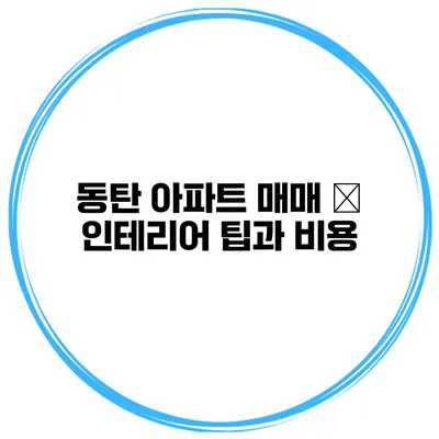 동탄 아파트 매매 – 인테리어 팁과 비용
