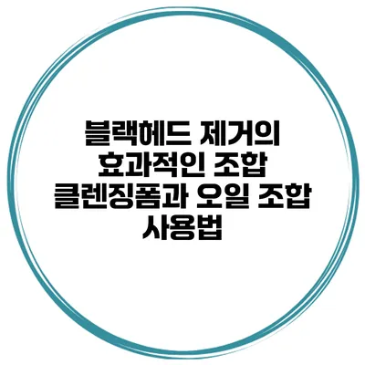 블랙헤드 제거의 효과적인 조합 클렌징폼과 오일 조합 사용법