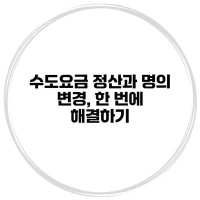 수도요금 정산과 명의 변경, 한 번에 해결하기
